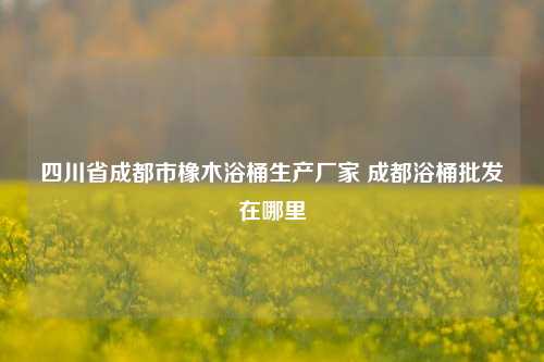 四川省成都市橡木浴桶生产厂家 成都浴桶批发在哪里